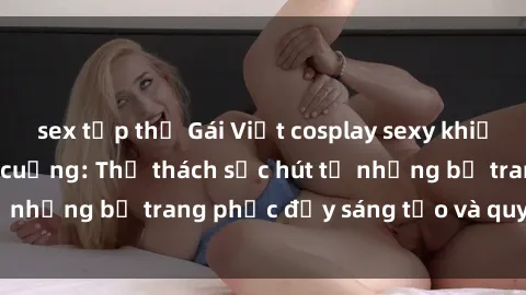 sex tập thể Gái Việt cosplay sexy khiến fan hâm mộ phát cuồng: Thử thách sức hút từ những bộ trang phục đầy sáng tạo và quyến rũ!