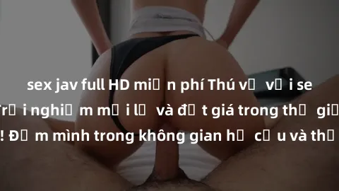 sex jav full HD miễn phí Thú vị với sex cosplay anime: Trải nghiệm mới lạ và đắt giá trong thế giới cosplay! Đắm mình trong không gian hư cấu và thỏa mãn niềm đam mê của bạn!
