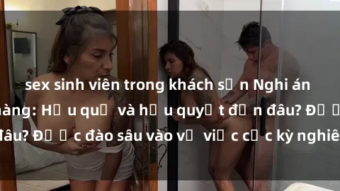 sex sinh viên trong khách sạn Nghi án sex nhân viên nhà hàng: Hậu quả và hậu quyết đến đâu? Được đào sâu vào vụ việc cực kỳ nghiêm trọng này.