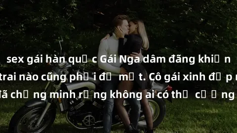 sex gái hàn quốc Gái Nga dâm đãng khiến tim bất cứ chàng trai nào cũng phải đỏ mặt. Cô gái xinh đẹp này đã chứng minh rằng không ai có thể cưỡng lại khi cô làm tình đắm say.
