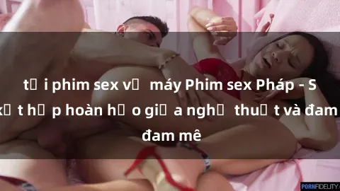 tải phim sex về máy Phim sex Pháp - Sự kết hợp hoàn hảo giữa nghệ thuật và đam mê