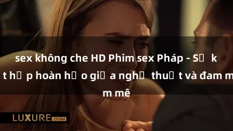 sex không che HD Phim sex Pháp - Sự kết hợp hoàn hảo giữa nghệ thuật và đam mê