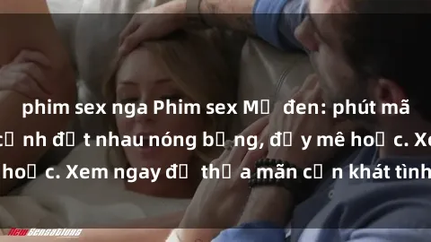 phim sex nga Phim sex Mỹ đen: phút mãnh liệt với những cảnh địt nhau nóng bỏng, đầy mê hoặc. Xem ngay để thỏa mãn cơn khát tình dục của bạn!