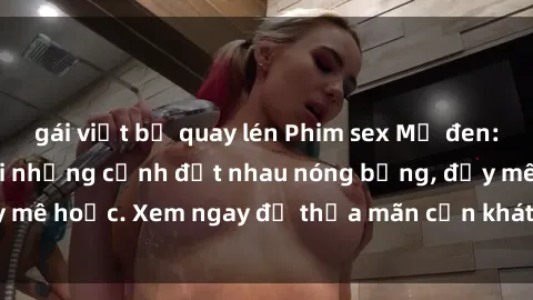 gái việt bị quay lén Phim sex Mỹ đen: phút mãnh liệt với những cảnh địt nhau nóng bỏng, đầy mê hoặc. Xem ngay để thỏa mãn cơn khát tình dục của bạn!