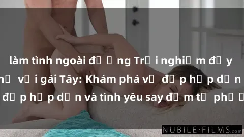 làm tình ngoài đường Trải nghiệm đầy mới lạ khi quan hệ với gái Tây: Khám phá vẻ đẹp hấp dẫn và tình yêu say đắm từ phương Tây