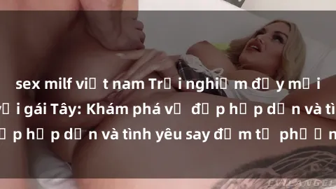 sex milf việt nam Trải nghiệm đầy mới lạ khi quan hệ với gái Tây: Khám phá vẻ đẹp hấp dẫn và tình yêu say đắm từ phương Tây