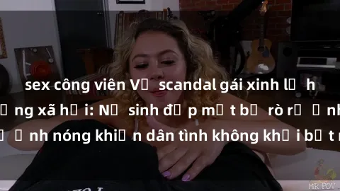 sex công viên Vụ scandal gái xinh lộ hàng gây sốt trên mạng xã hội: Nữ sinh đẹp mắt bị rò rỉ ảnh nóng khiến dân tình không khỏi bất ngờ và phẫn nộ!
