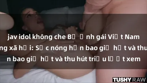 jav idol không che Bộ ảnh gái Việt Nam nude gây sốt mạng xã hội: Sắc nóng hơn bao giờ hết và thu hút triệu lượt xem