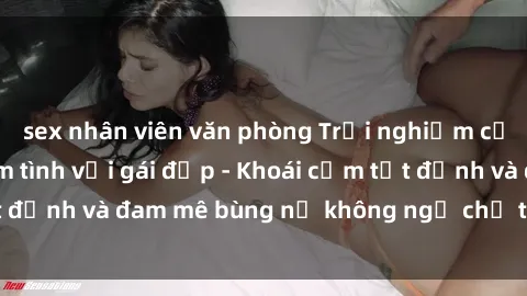 sex nhân viên văn phòng Trải nghiệm cực kỳ thú vị khi làm tình với gái đẹp - Khoái cảm tột đỉnh và đam mê bùng nổ không ngờ chỉ trong một đêm!