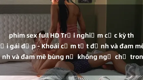 phim sex full HD Trải nghiệm cực kỳ thú vị khi làm tình với gái đẹp - Khoái cảm tột đỉnh và đam mê bùng nổ không ngờ chỉ trong một đêm!