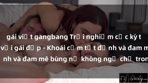 gái việt gangbang Trải nghiệm cực kỳ thú vị khi làm tình với gái đẹp - Khoái cảm tột đỉnh và đam mê bùng nổ không ngờ chỉ trong một đêm!
