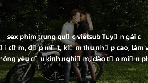 sex phim trung quốc vietsub Tuyển gái call girl Việt Nam gợi cảm, đẹp mắt, kiếm thu nhập cao, làm việc linh hoạt, không yêu cầu kinh nghiệm, đào tạo miễn phí. Liên hệ ngay để biết thêm chi tiết!
