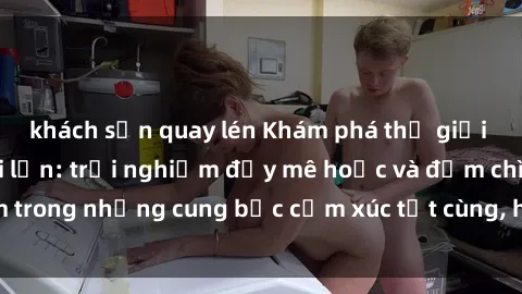 khách sạn quay lén Khám phá thế giới mới với sex người lớn: trải nghiệm đầy mê hoặc và đắm chìm trong những cung bậc cảm xúc tột cùng, hứng khởi và cuốn hút.