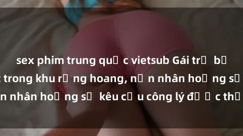 sex phim trung quốc vietsub Gái trẻ bị hiếp dâm bạo lực trong khu rừng hoang, nạn nhân hoảng sợ kêu cầu công lý được thực thi