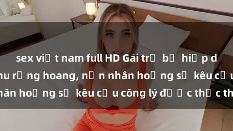 sex việt nam full HD Gái trẻ bị hiếp dâm bạo lực trong khu rừng hoang, nạn nhân hoảng sợ kêu cầu công lý được thực thi