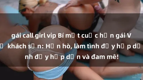 gái call girl vip Bí mật cuộc hẹn gái Việt lần đầu ở khách sạn: Hẹn hò, làm tình đầy hấp dẫn và đam mê!