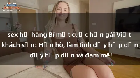 sex họ hàng Bí mật cuộc hẹn gái Việt lần đầu ở khách sạn: Hẹn hò, làm tình đầy hấp dẫn và đam mê!