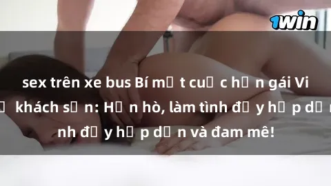 sex trên xe bus Bí mật cuộc hẹn gái Việt lần đầu ở khách sạn: Hẹn hò, làm tình đầy hấp dẫn và đam mê!