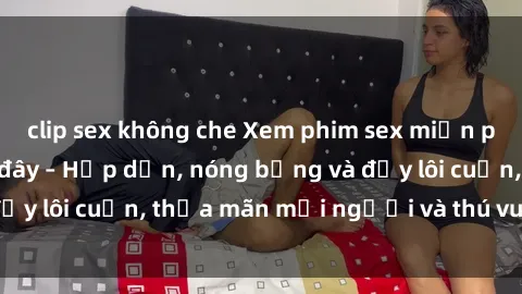 clip sex không che Xem phim sex miễn phí online ngay tại đây – Hấp dẫn, nóng bỏng và đầy lôi cuốn, thỏa mãn mọi người và thú vui của bạn!