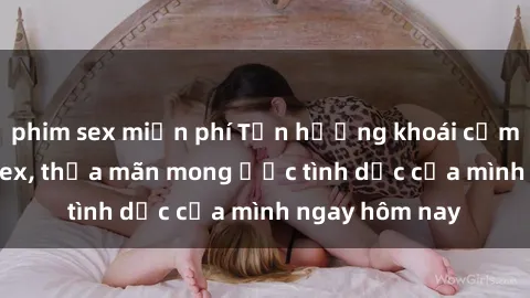 phim sex miễn phí Tận hưởng khoái cảm với gái xinh sex, thỏa mãn mong ước tình dục của mình ngay hôm nay