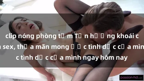 clip nóng phòng tắm Tận hưởng khoái cảm với gái xinh sex, thỏa mãn mong ước tình dục của mình ngay hôm nay