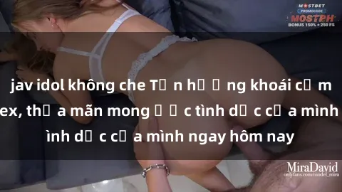 jav idol không che Tận hưởng khoái cảm với gái xinh sex, thỏa mãn mong ước tình dục của mình ngay hôm nay