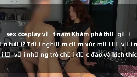 sex cosplay việt nam Khám phá thế giới sex trực tuyến: Hơn tuổi? Trải nghiệm cảm xúc mới lạ với những trò chơi độc đáo và kích thích người lớn