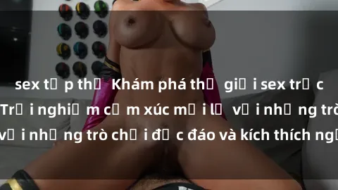 sex tập thể Khám phá thế giới sex trực tuyến: Hơn tuổi? Trải nghiệm cảm xúc mới lạ với những trò chơi độc đáo và kích thích người lớn