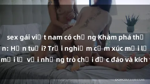 sex gái việt nam có chồng Khám phá thế giới sex trực tuyến: Hơn tuổi? Trải nghiệm cảm xúc mới lạ với những trò chơi độc đáo và kích thích người lớn