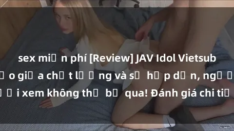 sex miễn phí [Review] JAV Idol Vietsub: Sự kết hợp hoàn hảo giữa chất lượng và sự hấp dẫn, người xem không thể bỏ qua! Đánh giá chi tiết về ứng dụng này!