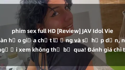 phim sex full HD [Review] JAV Idol Vietsub: Sự kết hợp hoàn hảo giữa chất lượng và sự hấp dẫn, người xem không thể bỏ qua! Đánh giá chi tiết về ứng dụng này!