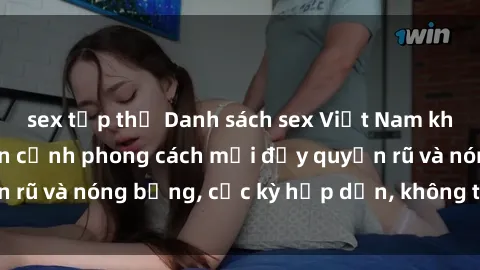 sex tập thể Danh sách sex Việt Nam không che - Ảnh toàn cảnh phong cách mới đầy quyến rũ và nóng bỏng, cực kỳ hấp dẫn, không thể bỏ qua!