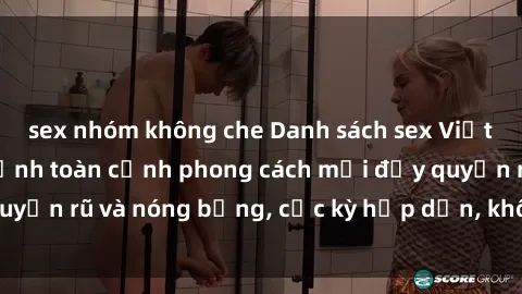 sex nhóm không che Danh sách sex Việt Nam không che - Ảnh toàn cảnh phong cách mới đầy quyến rũ và nóng bỏng, cực kỳ hấp dẫn, không thể bỏ qua!