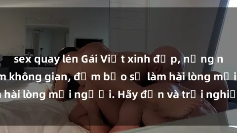 sex quay lén Gái Việt xinh đẹp, nồng nàn làm tình say đắm không gian, đảm bảo sẽ làm hài lòng mọi người. Hãy đến và trải nghiệm ngay!