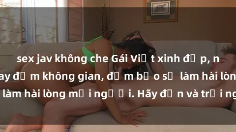 sex jav không che Gái Việt xinh đẹp, nồng nàn làm tình say đắm không gian, đảm bảo sẽ làm hài lòng mọi người. Hãy đến và trải nghiệm ngay!