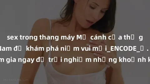 sex trong thang máy Mở cánh cửa thế giới sex MILF Việt Nam để khám phá niềm vui mới_ENCODE_. Hãy tham gia ngay để trải nghiệm những khoảnh khắc đầy kích thích và đam mê.