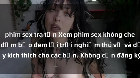 phim sex tra tấn Xem phim sex không che miễn phí tại đây, đảm bảo đem lại trải nghiệm thú vị và đầy kích thích cho các bạn. Không cần đăng ký, hoàn toàn miễn phí.