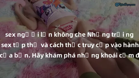 sex người lớn không che Những trải nghiệm mới lạ với sex tập thể và cách thức truy cập vào hành lang đam mê của bạn. Hãy khám phá những khoái cảm đầy kích thích với tập thể hấp dẫn!