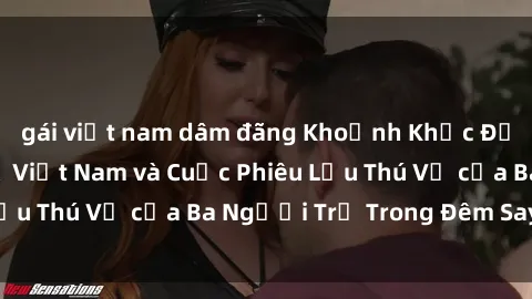 gái việt nam dâm đãng Khoảnh Khắc Đầy Kịch Tính: Sex  Việt Nam và Cuộc Phiêu Lưu Thú Vị của Ba Người Trẻ Trong Đêm Say Đắm