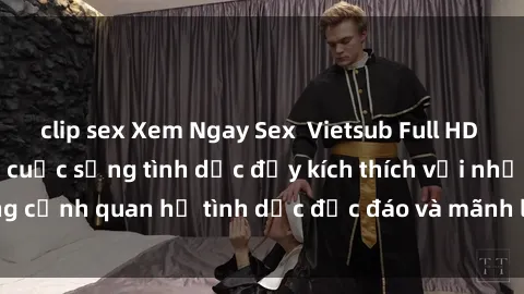 clip sex Xem Ngay Sex  Vietsub Full HD - Cùng trải nghiệm cuộc sống tình dục đầy kích thích với những cảnh quan hệ tình dục độc đáo và mãnh liệt trong bộ phim này!