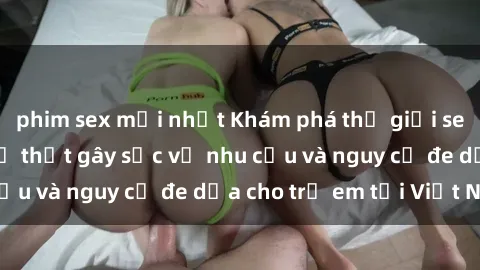phim sex mới nhất Khám phá thế giới sex loli Việt Nam: Sự thật gây sốc về nhu cầu và nguy cơ đe dọa cho trẻ em tại Việt Nam