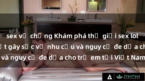 sex vợ chồng Khám phá thế giới sex loli Việt Nam: Sự thật gây sốc về nhu cầu và nguy cơ đe dọa cho trẻ em tại Việt Nam