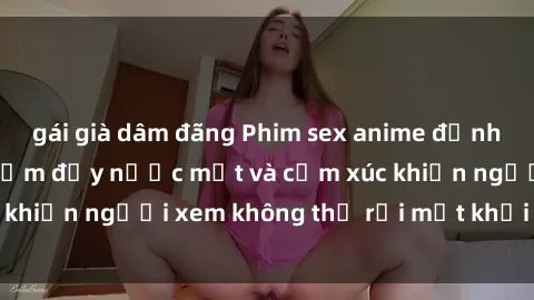 gái già dâm đãng Phim sex anime đỉnh cao: Những tác phẩm đầy nước mắt và cảm xúc khiến người xem không thể rời mắt khỏi màn hình