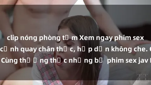 clip nóng phòng tắm Xem ngay phim sex jav HD với những cảnh quay chân thực, hấp dẫn không che. Cùng thưởng thức những bộ phim sex jav HD hot nhất hiện nay!