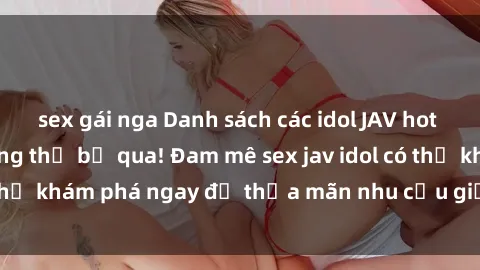 sex gái nga Danh sách các idol JAV hot nhất hiện nay không thể bỏ qua! Đam mê sex jav idol có thể khám phá ngay để thỏa mãn nhu cầu giải trí của mình!
